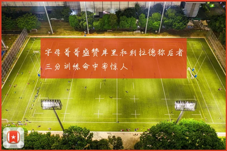 字母哥哥盛赞库里和利拉德称后者三分训练命中率惊人