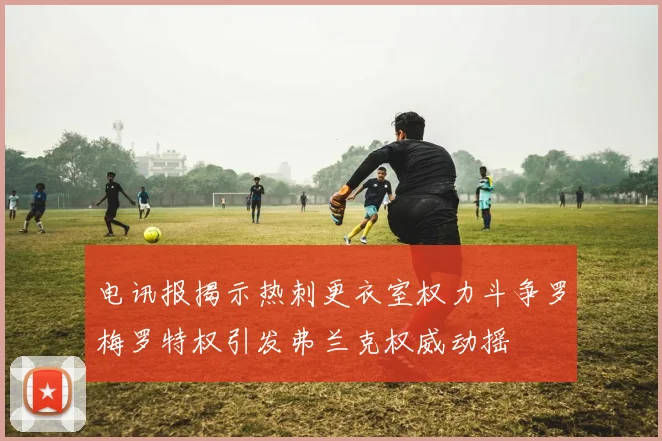 电讯报揭示热刺更衣室权力斗争罗梅罗特权引发弗兰克权威动摇