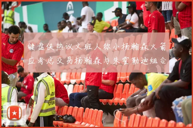 键盘侠热议文班人称小杨瀚森火箭应考虑交易杨瀚森与朱霍勒迪组合