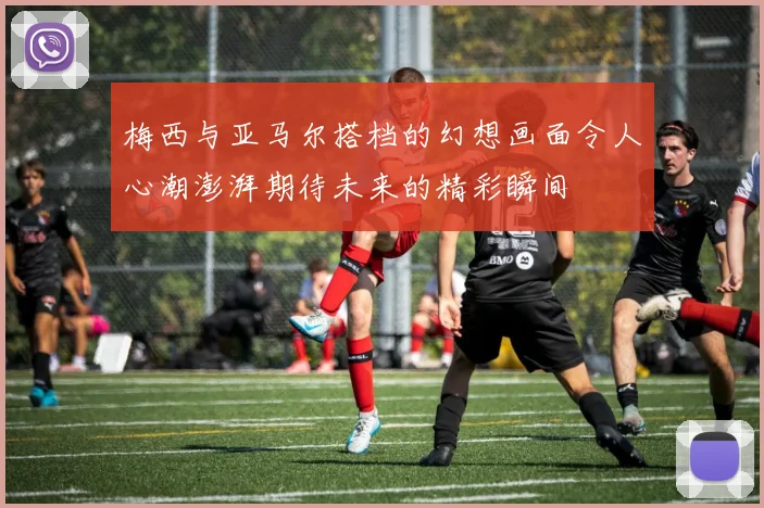 梅西与亚马尔搭档的幻想画面令人心潮澎湃期待未来的精彩瞬间