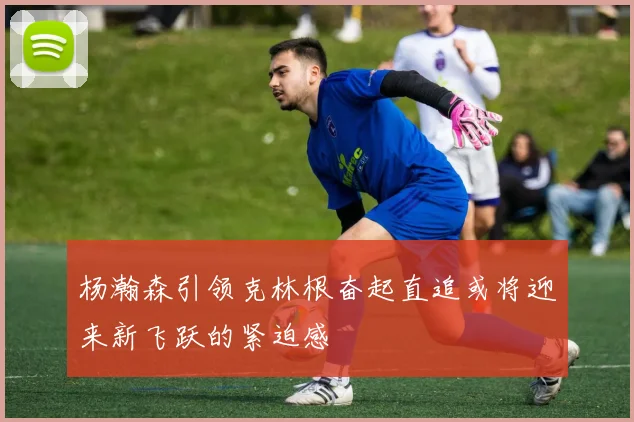 杨瀚森引领克林根奋起直追或将迎来新飞跃的紧迫感