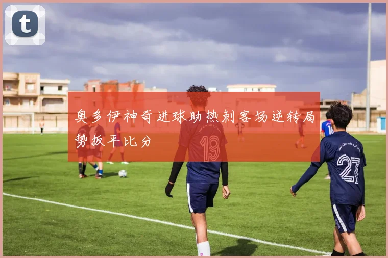 奥多伊神奇进球助热刺客场逆转局势扳平比分