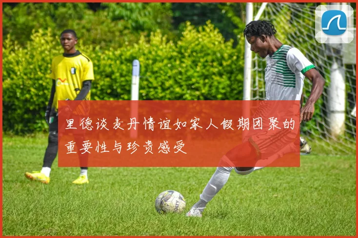 里德谈麦丹情谊如家人假期团聚的重要性与珍贵感受