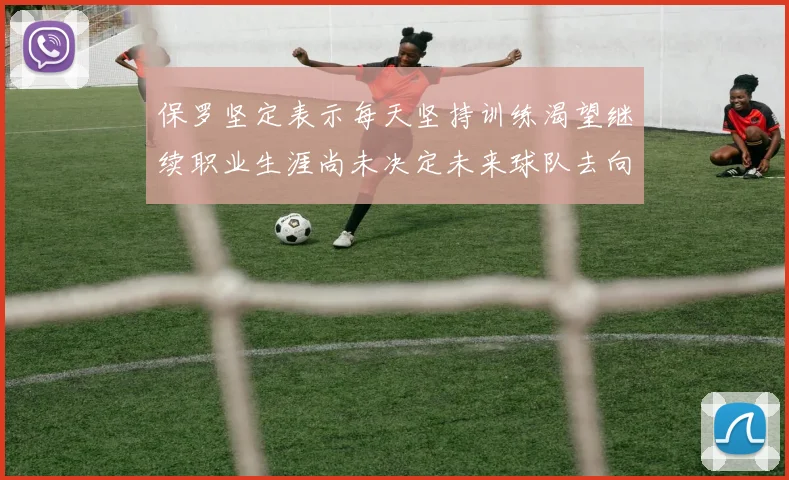 保罗坚定表示每天坚持训练渴望继续职业生涯尚未决定未来球队去向