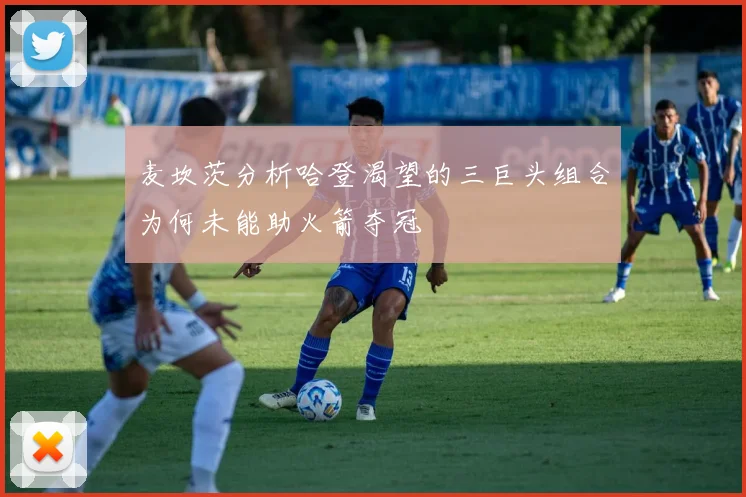 麦坎茨分析哈登渴望的三巨头组合为何未能助火箭夺冠