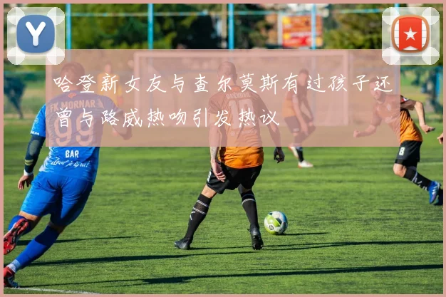 哈登新女友与查尔莫斯有过孩子还曾与路威热吻引发热议