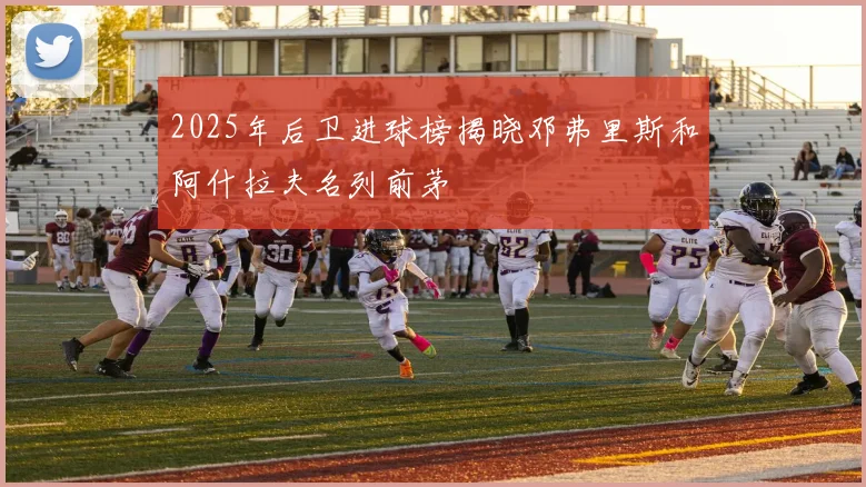 2025年后卫进球榜揭晓邓弗里斯和阿什拉夫名列前茅