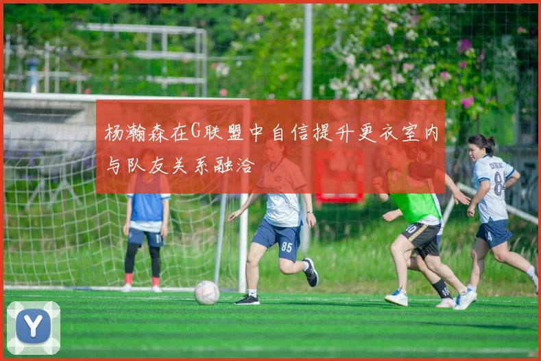 杨瀚森在G联盟中自信提升更衣室内与队友关系融洽